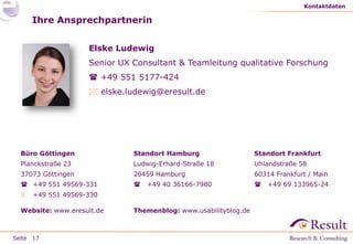 Seite
Ihre Ansprechpartnerin
Kontaktdaten
17
Elske Ludewig
Senior UX Consultant & Teamleitung qualitative Forschung
 +49 551 5177-424
 elske.ludewig@eresult.de
Standort Hamburg
Ludwig-Erhard-Straße 18
20459 Hamburg
 +49 40 36166-7980
Themenblog: www.usabilityblog.de
Büro Göttingen
Planckstraße 23
37073 Göttingen
 +49 551 49569-331
 +49 551 49569-330
Website: www.eresult.de
Standort Frankfurt
Uhlandstraße 58
60314 Frankfurt / Main
 +49 69 133965-24
 