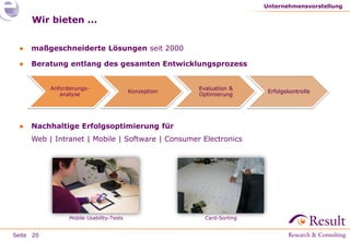 Seite
Wir bieten ...
● maßgeschneiderte Lösungen seit 2000
● Beratung entlang des gesamten Entwicklungsprozess
● Nachhaltige Erfolgsoptimierung für
Web | Intranet | Mobile | Software | Consumer Electronics
Unternehmensvorstellung
20
Anforderungs-
analyse
Konzeption
Evaluation &
Optimierung
Erfolgskontrolle
Mobile Usability-Tests Card-Sorting
 