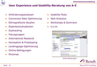 Seite
User Experience und Usability-Beratung von A-Z
● Anforderungsanalysen
● Conversion Rate Optimierung
● Ethnografische Studien
● Expertenevaluationen
● Eyetracking
● Fokusgruppen
● International Research
● Konzeption & Prototyping
● Landingpage-Optimierung
● Online-Befragungen
● Personas
Unternehmensvorstellung
21
● Usability-Tests
● Web Analytics
● Workshops & Seminare
● U.v.m.
Online-Befragungen
 