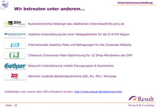 Seite
Wir betreuten unter anderem...
● Nutzerzentriertes Redesign des städtischen Internetauftritts jena.de
● Usability-Unterstützung bei einer Webapplikation für die D-A-CH-Region
● Internationale Usability-Tests und Befragungen für die Corporate Website
● Checkout-/Conversion Rate-Optimierung für 22 Shop-Mandanten des DPV
● Relaunch-Unterstützung mittels Fokusgruppen & Nutzertests
● Jährliche Usability-Bestandsaufnahme (DE, RU, FR) / Personas
Unternehmensvorstellung
22
Vollständige Liste unserer über 200 zufriedenen Kunden: http://www.eresult.de/referenzen.html
 