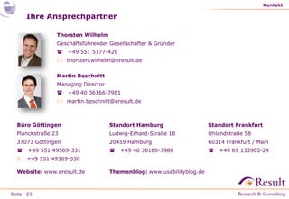 Seite
Ihre Ansprechpartner
Thorsten Wilhelm
Geschäftsführender Gesellschafter & Gründer
 +49 551 5177-426
 thorsten.wilhelm@eresult.de
Martin Beschnitt
Managing Director
 +49 40 36166-7981
 martin.beschnitt@eresult.de
Kontakt
23
Standort Hamburg
Ludwig-Erhard-Straße 18
20459 Hamburg
 +49 40 36166-7980
Themenblog: www.usabilityblog.de
Büro Göttingen
Planckstraße 23
37073 Göttingen
 +49 551 49569-331
 +49 551 49569-330
Website: www.eresult.de
Standort Frankfurt
Uhlandstraße 58
60314 Frankfurt / Main
 +49 69 133965-24
 