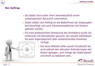 Seite
Der Auftrag
» Die Stadt Jena wollte ihren Internetauftritt einem
systematischen ReLaunch unterziehen.
» Dabei sollten von Anfang an die Bedürfnisse der Zielgruppen
berücksichtigt und auch Zwischenergebnisse mit Nutzern
getestet werden.
» Für eine professionelle Umsetzung des Vorhabens wurde ein
erfahrener UX-Dienstleister gesucht, der sowohl methodisch
als auch organisatorisch über entsprechendes Knowhow
verfügt.
» Die neue Website sollte sowohl strukturell als
auch optisch den aktuellen Anforderungen der
Nutzer genügen, zum Image der Stadt passen
und leicht zu bedienen sein.
Auftrag und Ziel
5
 