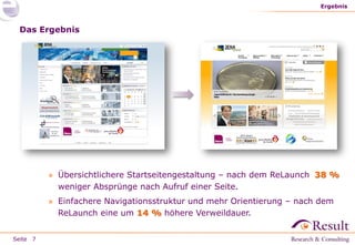 Seite
Das Ergebnis
» Übersichtlichere Startseitengestaltung – nach dem ReLaunch 38 %
weniger Absprünge nach Aufruf einer Seite.
» Einfachere Navigationsstruktur und mehr Orientierung – nach dem
ReLaunch eine um 14 % höhere Verweildauer.
Ergebnis
7
 