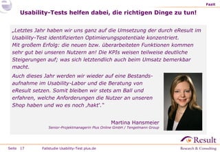 Fazit

Usability-Tests helfen dabei, die richtigen Dinge zu tun!
„Letztes Jahr haben wir uns ganz auf die Umsetzung der durch eResult im
Usability-Test identifizierten Optimierungspotentiale konzentriert.
Mit großem Erfolg: die neuen bzw. überarbeiteten Funktionen kommen
sehr gut bei unseren Nutzern an! Die KPIs weisen teilweise deutliche
Steigerungen auf; was sich letztendlich auch beim Umsatz bemerkbar
macht.
Auch dieses Jahr werden wir wieder auf eine Bestandsaufnahme im Usability-Labor und die Beratung von
eResult setzen. Somit bleiben wir stets am Ball und
erfahren, welche Anforderungen die Nutzer an unseren
Shop haben und wo es noch ‚hakt‘.“
Martina Hansmeier

Senior-Projektmanagerin Plus Online GmbH / Tengelmann Group

Seite 17

Fallstudie Usability-Test plus.de

 