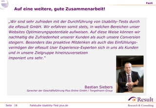 Fazit

Auf eine weitere, gute Zusammenarbeit!
„Wir sind sehr zufrieden mit der Durchführung von Usability-Tests durch
die eResult GmbH. Wir erfahren somit stets, in welchen Bereichen unser
Websites Optimierungspotentiale aufweisen. Auf diese Weise können wir
nachhaltig die Zufriedenheit unserer Kunden als auch unsere Conversion
steigern. Besonders das proaktive Mitdenken als auch das Einfühlungsvermögen der eResult User Experience-Experten sich in uns als Kunden
und in unsere Zielgruppe hineinzuversetzen
imponiert uns sehr.“

Bastian Siebers

Sprecher der Geschäftsführung Plus Online GmbH / Tengelmann Group

Seite 18

Fallstudie Usability-Test plus.de

 