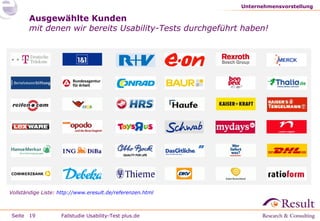 Unternehmensvorstellung

Ausgewählte Kunden
mit denen wir bereits Usability-Tests durchgeführt haben!

Vollständige Liste: http://www.eresult.de/referenzen.html

Seite 19

Fallstudie Usability-Test plus.de

 