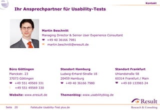 Kontakt

Ihr Ansprechpartner für Usability-Tests

Martin Beschnitt
Managing Director & Senior User Experience Consultant
 +49 40 36166 7981
 martin.beschnitt@eresult.de

Büro Göttingen

Standort Hamburg

Standort Frankfurt

Planckstr. 23

Ludwig-Erhard-Straße 18

Uhlandstraße 58

37073 Göttingen

20459 Hamburg

60314 Frankfurt / Main

 +49 551 49569 331

 +49 40 36166 7980

 +49 69 133965 24



+49 551 49569 330

Website: www.eresult.de

Seite 20

Themenblog: www.usabilityblog.de

Fallstudie Usability-Test plus.de

 