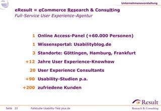 Unternehmensvorstellung

eResult = eCommerce Research & Consulting
Full-Service User Experience-Agentur

1 Online Access-Panel (+60.000 Personen)
1 Wissensportal: Usabilityblog.de
3 Standorte: Göttingen, Hamburg, Frankfurt
+12 Jahre User Experience-Knowhow
20 User Experience Consultants
+90 Usability-Studien p.a.
+200 zufriedene Kunden

Seite 22

Fallstudie Usability-Test plus.de

 