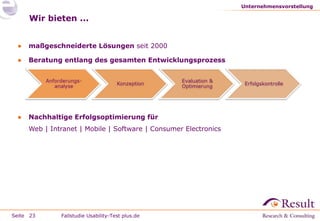 Unternehmensvorstellung

Wir bieten ...
●

maßgeschneiderte Lösungen seit 2000

●

Beratung entlang des gesamten Entwicklungsprozess

●

Nachhaltige Erfolgsoptimierung für
Web | Intranet | Mobile | Software | Consumer Electronics

Seite 23

Fallstudie Usability-Test plus.de

 