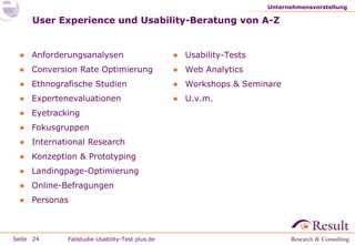 Unternehmensvorstellung

User Experience und Usability-Beratung von A-Z

● Anforderungsanalysen

● Usability-Tests

● Conversion Rate Optimierung

● Web Analytics

● Ethnografische Studien

● Workshops & Seminare

● Expertenevaluationen

● U.v.m.

● Eyetracking
● Fokusgruppen
● International Research
● Konzeption & Prototyping
● Landingpage-Optimierung
● Online-Befragungen
● Personas

Seite 24

Fallstudie Usability-Test plus.de

 