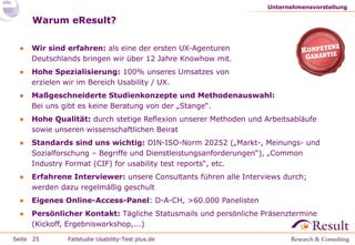 Unternehmensvorstellung

Warum eResult?
●

Wir sind erfahren: als eine der ersten UX-Agenturen
Deutschlands bringen wir über 12 Jahre Knowhow mit.

●

Hohe Spezialisierung: 100% unseres Umsatzes von
erzielen wir im Bereich Usability / UX.

●

Maßgeschneiderte Studienkonzepte und Methodenauswahl:
Bei uns gibt es keine Beratung von der „Stange“.

●

Hohe Qualität: durch stetige Reflexion unserer Methoden und Arbeitsabläufe
sowie unseren wissenschaftlichen Beirat

●

Standards sind uns wichtig: DIN-ISO-Norm 20252 („Markt-, Meinungs- und
Sozialforschung – Begriffe und Dienstleistungsanforderungen“), „Common
Industry Format (CIF) for usability test reports“, etc.

●

Erfahrene Interviewer: unsere Consultants führen alle Interviews durch;
werden dazu regelmäßig geschult

●

Eigenes Online-Access-Panel: D-A-CH, >60.000 Panelisten

●

Persönlicher Kontakt: Tägliche Statusmails und persönliche Präsenztermine
(Kickoff, Ergebnisworkshop,...)

Seite 25

Fallstudie Usability-Test plus.de

 