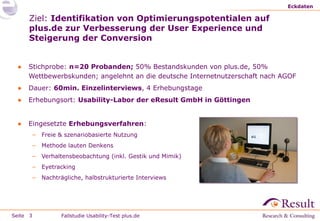 Eckdaten

Ziel: Identifikation von Optimierungspotentialen auf
plus.de zur Verbesserung der User Experience und
Steigerung der Conversion
●

Stichprobe: n=20 Probanden; 50% Bestandskunden von plus.de, 50%
Wettbewerbskunden; angelehnt an die deutsche Internetnutzerschaft nach AGOF

●

Dauer: 60min. Einzelinterviews, 4 Erhebungstage

●

Erhebungsort: Usability-Labor der eResult GmbH in Göttingen

●

Eingesetzte Erhebungsverfahren:
–
–

Methode lauten Denkens

–

Verhaltensbeobachtung (inkl. Gestik und Mimik)

–

Eyetracking

–

Seite 3

Freie & szenariobasierte Nutzung

Nachträgliche, halbstrukturierte Interviews

Fallstudie Usability-Test plus.de

 