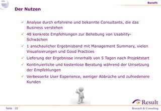 Seite
Benefit
10
Der Nutzen
 Analyse durch erfahrene und bekannte Consultants, die das
Business verstehen
 48 konkrete Empfehlungen zur Behebung von Usability-
Schwächen
 1 anschaulicher Ergebnisband mit Management Summary, vielen
Visualisierungen und Good Practices
 Lieferung der Ergebnisse innerhalb von 5 Tagen nach Projektstart
 Kontinuierliche und kostenlose Beratung während der Umsetzung
der Empfehlungen
 Verbesserte User Experience, weniger Abbrüche und zufriedenere
Kunden
 