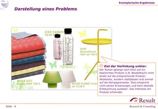 Seite
Darstellung eines Problems
Exemplarische Ergebnisse
6
 Ziel der Verlinkung unklar:
Der Nutzer gelangt nach Klick auf ein
bestimmtes Produkt (z.B. Beistelltisch) nicht
direkt auf die entsprechende Produkt-
detailseite, sondern stattdessen erst einmal
auf die Kampagnenseite. Dies entspricht
nicht seinen Erwartungen und kann deshalb
Enttäuschung auslösen. Das Interesse am
Produkt schwindet.
 