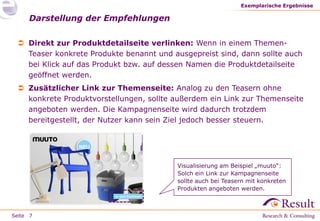 Seite
 Direkt zur Produktdetailseite verlinken: Wenn in einem Themen-
Teaser konkrete Produkte benannt und ausgepreist sind, dann sollte auch
bei Klick auf das Produkt bzw. auf dessen Namen die Produktdetailseite
geöffnet werden.
 Zusätzlicher Link zur Themenseite: Analog zu den Teasern ohne
konkrete Produktvorstellungen, sollte außerdem ein Link zur Themenseite
angeboten werden. Die Kampagnenseite wird dadurch trotzdem
bereitgestellt, der Nutzer kann sein Ziel jedoch besser steuern.
Darstellung der Empfehlungen
Exemplarische Ergebnisse
7
Visualisierung am Beispiel „muuto“:
Solch ein Link zur Kampagnenseite
sollte auch bei Teasern mit konkreten
Produkten angeboten werden.
 