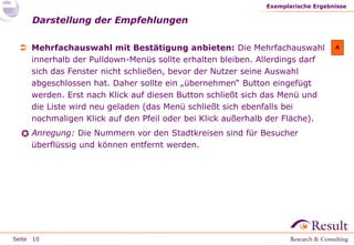 Seite
Darstellung der Empfehlungen
Exemplarische Ergebnisse
10
 Mehrfachauswahl mit Bestätigung anbieten: Die Mehrfachauswahl
innerhalb der Pulldown-Menüs sollte erhalten bleiben. Allerdings darf
sich das Fenster nicht schließen, bevor der Nutzer seine Auswahl
abgeschlossen hat. Daher sollte ein „übernehmen“ Button eingefügt
werden. Erst nach Klick auf diesen Button schließt sich das Menü und
die Liste wird neu geladen (das Menü schließt sich ebenfalls bei
nochmaligen Klick auf den Pfeil oder bei Klick außerhalb der Fläche).
Anregung: Die Nummern vor den Stadtkreisen sind für Besucher
überflüssig und können entfernt werden.
A

 