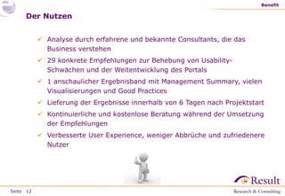 Seite
Benefit
12
Der Nutzen
 Analyse durch erfahrene und bekannte Consultants, die das
Business verstehen
 29 konkrete Empfehlungen zur Behebung von Usability-
Schwächen und der Weitentwicklung des Portals
 1 anschaulicher Ergebnisband mit Management Summary, vielen
Visualisierungen und Good Practices
 Lieferung der Ergebnisse innerhalb von 6 Tagen nach Projektstart
 Kontinuierliche und kostenlose Beratung während der Umsetzung
der Empfehlungen
 Verbesserte User Experience, weniger Abbrüche und zufriedenere
Nutzer
 