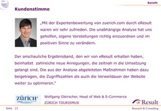 Seite
„Mit der Expertenbewertung von zuerich.com durch eResult
waren wir sehr zufrieden. Die unabhängige Analyse hat uns
geholfen, eigene Vorstellungen richtig einzuordnen und im
positiven Sinne zu verändern.
Benefit
13
Kundenstimme
Der anschauliche Ergebnisband, den wir von eResult erhalten haben,
beinhaltet zahlreiche neue Anregungen, die zeitnah in die Umsetzung
gelangt sind. Die aus der Analyse abgeleiteten Maßnahmen haben dazu
beigetragen, die Zugriffszahlen als auch die Verweildauer der Website
weiter zu optimieren.“
Wolfgang Gleirscher, Head of Web & E-Commerce
ZÜRICH TOURISMUS
 