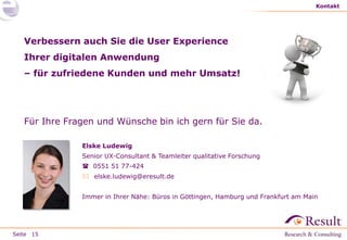 Seite
Kontakt
15
Verbessern auch Sie die User Experience
Ihrer digitalen Anwendung
– für zufriedene Kunden und mehr Umsatz!
Für Ihre Fragen und Wünsche bin ich gern für Sie da.
Elske Ludewig
Senior UX-Consultant & Teamleiter qualitative Forschung
 0551 51 77-424
 elske.ludewig@eresult.de
Immer in Ihrer Nähe: Büros in Göttingen, Hamburg und Frankfurt am Main
 