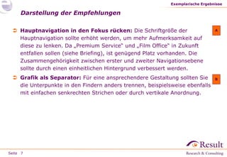 Seite
 Hauptnavigation in den Fokus rücken: Die Schriftgröße der
Hauptnavigation sollte erhöht werden, um mehr Aufmerksamkeit auf
diese zu lenken. Da „Premium Service“ und „Film Office“ in Zukunft
entfallen sollen (siehe Briefing), ist genügend Platz vorhanden. Die
Zusammengehörigkeit zwischen erster und zweiter Navigationsebene
sollte durch einen einheitlichen Hintergrund verbessert werden.
 Grafik als Separator: Für eine ansprechendere Gestaltung sollten Sie
die Unterpunkte in den Findern anders trennen, beispielsweise ebenfalls
mit einfachen senkrechten Strichen oder durch vertikale Anordnung.
Darstellung der Empfehlungen
Exemplarische Ergebnisse
7
A
B
 