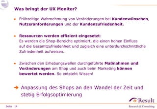 Seite 
Was bringt der UX Monitor? 
● Frühzeitige Wahrnehmung von Veränderungen bei Kundenwünschen, 
Nutzeranforderungen und der Kundenzufriedenheit. 
● Ressourcen werden effizient eingesetzt: 
Es werden die Shop-Bereiche optimiert, die einen hohen Einfluss 
auf die Gesamtzufriedenheit und zugleich eine unterdurchschnittliche 
Zufriedenheit aufweisen. 
● Zwischen den Erhebungswellen durchgeführte Maßnahmen und 
Veränderungen am Shop und auch beim Marketing können 
bewertet werden. So entsteht Wissen! 
 Anpassung des Shops an den Wandel der Zeit und 
stetig Erfolgsoptimierung 
14 
 