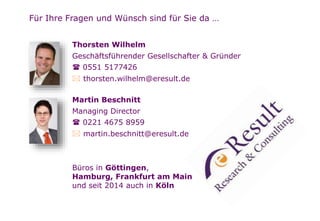 Seite 
Für Ihre Fragen und Wünsch sind für Sie da … 
Thorsten Wilhelm 
Geschäftsführender Gesellschafter & Gründer 
 0551 5177426 
 thorsten.wilhelm@eresult.de 
Martin Beschnitt 
Managing Director 
 0221 4675 8959 
 martin.beschnitt@eresult.de 
Büros in Göttingen, 
Hamburg, Frankfurt am Main 
und seit 2014 auch in Köln 
