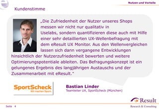Seite 4 
Nutzen und Vorteile 
„Die Zufriedenheit der Nutzer unseres Shops 
messen wir nicht nur qualitativ in 
Uselabs, sondern quantifizieren diese auch mit Hilfe 
einer sehr detaillierten UX-Wellenbefragung mit 
dem eResult UX Monitor. Aus den Wellenvergleichen 
lassen sich vergangene Entwicklungen hinsichtlich 
der Nutzerzufriedenheit bewerten und Optimierungspotentiale 
ableiten. Das Befragungskonzept ist ein gelungenes Ergebnis des 
langjährigen Austauschs und der Zusammenarbeit mit eResult.“ 
Bastian Linder 
Teamleiter UX, SportScheck (München) 
 