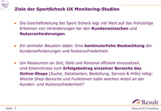 Seite 
Ziele der SportScheck UX Monitoring-Studien 
● Frühzeitiges Erkennen von Veränderungen bei 
– Kundenwünschen und 
– Nutzeranforderungen. 
Zitat Geschäftsleitung: „Den Online-Shop an den Wandel der 
Zeit anpassen, die User Experience und Kundenzufriedenheit 
stetig verbessern!“ 
● Ressourcen an Zeit, Geld und Personal effizient einsetzen: 
Welche Shop-Bereiche und Funktionen haben welchen 
Anteil an der Kunden- und Nutzerzufriedenheit? 
5 
 
