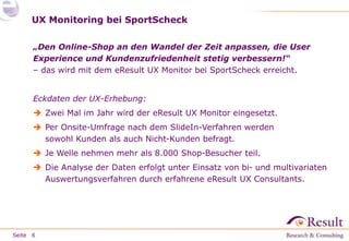 Seite 
UX Monitoring bei SportScheck 
„Den Online-Shop an den Wandel der Zeit anpassen, die User 
Experience und Kundenzufriedenheit stetig verbessern!“ 
– das wird mit dem eResult UX Monitor bei SportScheck erreicht. 
Eckdaten der UX-Erhebung: 
 Zwei Mal im Jahr wird der eResult UX Monitor eingesetzt. 
 Per Onsite-Umfrage nach dem SlideIn-Verfahren werden 
sowohl Kunden als auch Nicht-Kunden befragt. 
 Je Welle nehmen mehr als 8.000 Shop-Besucher teil. 
 Die Analyse der Daten erfolgt unter Einsatz von bi- und multivariaten 
Auswertungsverfahren durch erfahrene eResult UX Consultants. 
6 
 
