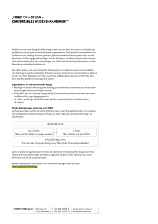 „funktion + design =
komfortables wissensmanagement.“
Die Chancen auf einen Erfolg des Wikis steigen, wenn es auch über die Struktur und Gestaltung
der Oberfläche individuell an die Bedürfnisse angepasst wird. Die Standard-Funktionalitäten von
Confluence sind vielfältig und breit gefächert, können unerfahrene Nutzer jedoch auch schnell
überfordern. Erfahrungsgemäß beteiligen sich die Mitarbeiter mit höherer Bereitschaft an einem
Unternehmenswiki, wenn sie es als wichtiges und hilfreiches Arbeitsmittel wahrnehmen und die
Anwendung komfortabel bedienbar ist.
Ziel sollte es daher sein, eine individuelle Konfiguration, d. h. Abstimmung der Funktionalitäten
und des Designs auf die individuellen Anforderungen des Unternehmens, durchzuführen. Dadurch
werden eine hohe Akzeptanz, ein hoher Joy-of-Use und hohe Nutzungsraten erreicht. Nur dann
kann das Wiki das Wissensmanagement fördern.
Argumente für ein individuelles Wiki-Design
»	Wichtige Funktionen können gezielt auffällig gestaltet werden und werden so von den Usern
einfacher gefunden und schneller benutzt.
»	 Einem Wiki, das im Corporate Design seines Unternehmens erscheint, wird mehr Vertrauen	 	
	 und Wertschätzung entgegengebracht.
»	Je stärker ein Design den Bedürfnissen der User entspricht, desto schneller wird es
akzeptiert.
Welche Anforderungen stellen Sie an Ihr Wiki?
Um herauszufinden, welche konkreten Anforderungen an das Wiki gestellt werden, ist es ratsam,
sich die folgenden Zusammenhänge vor Augen zu führen bzw. die nachstehenden Fragen zu
beantworten.
Gerne erarbeiten wir gemeinsam mit Ihnen die Ziele für Ihr individuelles Wiki-Design und finden
heraus, wie Ihre Anforderungen am besten umgesetzt werden können. Sprechen Sie uns an!
Wir freuen uns auf die Zusammenarbeit.
Weitere Informationen und Preise für ein individuelles Design finden Sie unter:
http://seibert.biz/wikidesign
//SEIBERT/MEDIA GmbH design.seibert-media.net
www.seibert-media.net
T. 	+49	-611	-20570	-0
F. 	+49	-611	-20570	-70
Söhnleinstr. 8
65201 Wiesbaden
WIKI-DESIGN
NUTZEN:
Wozu soll das Wiki verwendet werden?
USER:
Wer arbeitet mit dem Wiki?
UNTERNEHMEN:
Wie sieht das Corporate Design aus? Wie ist die Unternehmenskultur?
 