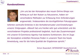Seite
„Um uns bei der Konzeption des neuen Online-Shops von
Anfang an auf den Nutzer zu fokussieren, haben wir
verschiedene Methoden zur Erfassung ihrer Anforderungen
angewendet. Insbesondere die durchgeführten Fokusgruppen
Projektbeispiel 2
10
Kundenstimme
lieferten wertvolle Einblicke in die Verhaltensmuster und Einstellungen
unserer Zielgruppen. eResult hat uns hierbei sehr gut unterstützt und die
verschiedenen Projekte professionell begleitet. Auch das Zusammenspiel
mit unserer E-Commerce Agentur hat bestens funktioniert. Die im Zuge
der Konzeption erstellten Personas finden in unserem Team bis heute
Anwendung, was für die hohe Qualität der Ergebnisse spricht.“
Simon Rosendorf, INTERSPORT Deutschland eG
 