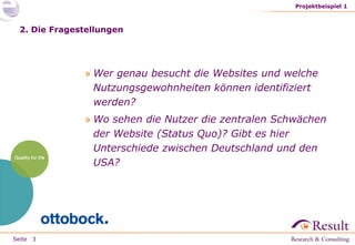 Seite
2. Die Fragestellungen
» Wer genau besucht die Websites und welche
Nutzungsgewohnheiten können identifiziert
werden?
» Wo sehen die Nutzer die zentralen Schwächen
der Website (Status Quo)? Gibt es hier
Unterschiede zwischen Deutschland und den
USA?
Projektbeispiel 1
3
 
