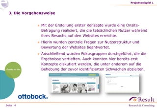 Seite
3. Die Vorgehensweise
» Mit der Erstellung erster Konzepte wurde eine Onsite-
Befragung realisiert, die die tatsächlichen Nutzer während
ihres Besuchs auf den Websites erreichte.
» Hierin wurden zentrale Fragen zur Nutzerstruktur und
Bewertung der Websites beantwortet.
» Anschließend wurden Fokusgruppen durchgeführt, die die
Ergebnisse vertieften. Auch konnten hier bereits erst
Konzepte diskutiert werden, die unter anderem auf die
Behebung der zuvor identifizierten Schwächen abzielten.
Projektbeispiel 1
4
 