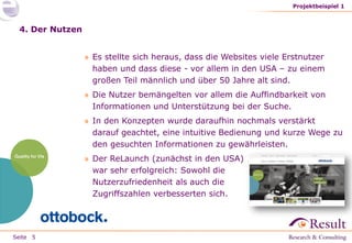 Seite
4. Der Nutzen
» Es stellte sich heraus, dass die Websites viele Erstnutzer
haben und dass diese - vor allem in den USA – zu einem
großen Teil männlich und über 50 Jahre alt sind.
» Die Nutzer bemängelten vor allem die Auffindbarkeit von
Informationen und Unterstützung bei der Suche.
» In den Konzepten wurde daraufhin nochmals verstärkt
darauf geachtet, eine intuitive Bedienung und kurze Wege zu
den gesuchten Informationen zu gewährleisten.
» Der ReLaunch (zunächst in den USA)
war sehr erfolgreich: Sowohl die
Nutzerzufriedenheit als auch die
Zugriffszahlen verbesserten sich.
Projektbeispiel 1
5
 