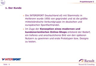Seite
1. Der Kunde
» Die INTERSPORT Deutschland eG mit Stammsitz in
Heilbronn wurde 1956 von gegründet und ist die größte
mittelständische Verbundgruppe im deutschen und
europäischen Sportfachhandel.
» Im Zuge der Konzeption eines modernen und
kundenorientierten Online-Shops entstand der Bedarf,
ein tieferes und anschaulicheres Bild von den späteren
Nutzern zu gewinnen und erste Prototypen bzw. Designs
zu testen.
Projektbeispiel 2
6
 