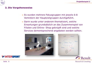 Seite
3. Die Vorgehensweise
» Es wurden mehrere Fokusgruppen mit jeweils 6-8
Vertretern der Hauptzielgruppen durchgeführt.
» Darin wurde unter anderem thematisiert, welche
Erwartungen grundsätzlich an das Zusammenspiel von
Filialen und Online- Shop geknüpft sind und welche
Services dementsprechend angeboten werden sollten.
Projektbeispiel 2
8
 