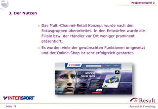Seite
3. Der Nutzen
» Das Multi-Channel-Retail Konzept wurde nach den
Fokusgruppen überarbeitet. In den Entwürfen wurde die
Filiale bzw. der Händler vor Ort weniger prominent
präsentiert.
» Es wurden viele der gewünschten Funktionen umgesetzt
und der Online-Shop ist sehr erfolgreich gestartet.
Projektbeispiel 2
9
 