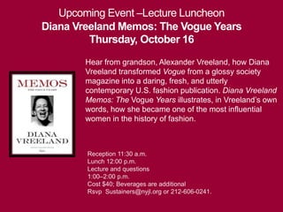 Upcoming Event –Lecture Luncheon 
Diana Vreeland Memos: The Vogue Years 
Thursday, October 16 
Hear from grandson, Alexander Vreeland, how Diana 
Vreeland transformed Vogue from a glossy society 
magazine into a daring, fresh, and utterly 
contemporary U.S. fashion publication. Diana Vreeland 
Memos: The Vogue Years illustrates, in Vreeland’s own 
words, how she became one of the most influential 
women in the history of fashion. 
Reception 11:30 a.m. 
Lunch 12:00 p.m. 
Lecture and questions 
1:00–2:00 p.m. 
Cost $40; Beverages are additional 
Rsvp Sustainers@nyjl.org or 212-606-0241. 
 