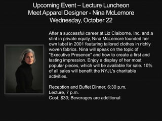 Upcoming Event – Lecture Luncheon 
Meet Apparel Designer - Nina McLemore 
Wednesday, October 22 
After a successful career at Liz Claiborne, Inc. and a 
stint in private equity, Nina McLemore founded her 
own label in 2001 featuring tailored clothes in richly 
woven fabrics. Nina will speak on the topic of 
"Executive Presence" and how to create a first and 
lasting impression. Enjoy a display of her most 
popular pieces, which will be available for sale. 10% 
of all sales will benefit the NYJL's charitable 
activities. 
Reception and Buffet Dinner, 6:30 p.m. 
Lecture, 7 p.m. 
Cost: $30; Beverages are additional 
 