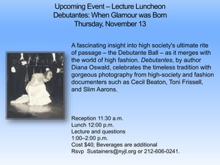 Upcoming Event – Lecture Luncheon 
Debutantes: When Glamour was Born 
Thursday, November 13 
A fascinating insight into high society's ultimate rite 
of passage – the Debutante Ball – as it merges with 
the world of high fashion. Debutantes, by author 
Diana Oswald, celebrates the timeless tradition with 
gorgeous photography from high-society and fashion 
documenters such as Cecil Beaton, Toni Frissell, 
and Slim Aarons. 
Reception 11:30 a.m. 
Lunch 12:00 p.m. 
Lecture and questions 
1:00–2:00 p.m. 
Cost $40; Beverages are additional 
Rsvp Sustainers@nyjl.org or 212-606-0241. 
 