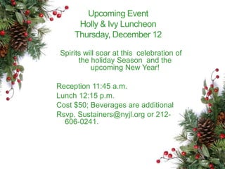 Upcoming Event 
Holly & Ivy Luncheon 
Thursday, December 12 
Spirits will soar at this celebration of 
the holiday Season and the 
upcoming New Year! 
Reception 11:45 a.m. 
Lunch 12:15 p.m. 
Cost $50; Beverages are additional 
Rsvp. Sustainers@nyjl.org or 212- 
606-0241. 
 