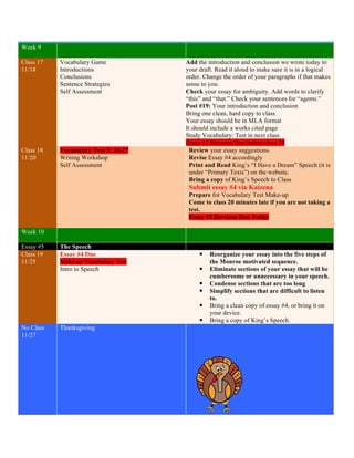 Week 9 
Class 17 
11/18 
Vocabulary Game 
Introductions 
Conclusions 
Sentence Strategies 
Self Assessment 
Add the introduction and conclusion we wrote today to 
your draft. Read it aloud to make sure it is in a logical 
order. Change the order of your paragraphs if that makes 
sense to you. 
Check your essay for ambiguity. Add words to clarify 
“this” and “that.” Check your sentences for “agents.” 
Post #19: Your introduction and conclusion 
Bring one clean, hard copy to class. 
• Your essay should be in MLA format 
• It should include a works cited page 
• Study Vocabulary: Test in next class 
• Essay #2 Revision Due before class 18 
Class 18 
11/20 
Vocabulary Test 5: 24-27 
Writing Workshop 
Self Assessment 
Review your essay suggestions. 
Revise Essay #4 accordingly 
Print and Read King’s “I Have a Dream” Speech (it is 
under “Primary Texts”) on the website. 
Bring a copy of King’s Speech to Class 
Submit essay #4 via Kaizena 
Prepare for Vocabulary Test Make-up 
Come to class 20 minutes late if you are not taking a 
test. 
Essay #2 Revision Due Today 
Week 10 
Essay #5 The Speech 
Class 19 
11/25 
Essay #4 Due 
Make-up Vocabulary Test 
Intro to Speech 
— Reorganize your essay into the five steps of 
the Monroe motivated sequence. 
— Eliminate sections of your essay that will be 
cumbersome or unnecessary in your speech. 
— Condense sections that are too long 
— Simplify sections that are difficult to listen 
to. 
— Bring a clean copy of essay #4, or bring it on 
your device. 
— Bring a copy of King’s Speech. 
No Class 
11/27 
Thanksgiving 
 