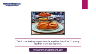 That is completely up to you. It can be anywhere from 6" to 12". A drop
less than 6" will look too short.
www.premiertablelinens.com
 