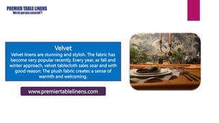 Velvet
Velvet linens are stunning and stylish. The fabric has
become very popular recently. Every year, as fall and
winter approach, velvet tablecloth sales soar and with
good reason: The plush fabric creates a sense of
warmth and welcoming.
www.premiertablelinens.com
 
