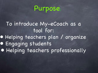 To introduce My-eCoach as a tool for: Helping teachers plan / organize Engaging students Helping teachers professionally  Purpose : 