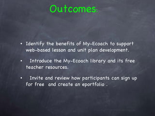 Identify the benefits of My-Ecoach to support web-based lesson and unit plan development. Introduce the My-Ecoach library and its free teacher resources. Invite and review how participants can sign up for free  and create an eportfolio . Outcomes : 