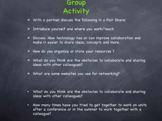 With a partner discuss the following in a Pair Share: Introduce yourself and where you work/teach Discuss: How technology has or can improve collaboration and make it easier to share ideas, concepts and more.  How do you organize or store your resources ? What do you think are the obstacles to collaborate and sharing  ideas with other colleagues? What are some websites you use for networking? What do you think are the obstacles to collaborate and sharing  ideas with other colleagues? How many times have you tried to get together to work on units after a conference or in the summer to work together with a colleague? Group Activity 