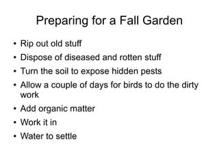 Preparing for a Fall Garden
● Rip out old stuff
● Dispose of diseased and rotten stuff
● Turn the soil to expose hidden pests
● Allow a couple of days for birds to do the dirty
work
● Add organic matter
● Work it in
● Water to settle
 