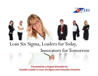 Lean Six Sigma, Leaders for Today,
               Innovators for Tomorrow

               Presented by e-Zsigma (Canada) Inc.
    Canada’s Leader in Lean, Six Sigma and Innovative Practices
 