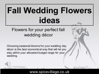 Fall Wedding Flowers
ideas
Flowers for your perfect fall
wedding décor
www.spicevillage.co.ukwww.spicevillage.co.uk
Choosing seasonal blooms for your wedding day
décor is the best economical way that will let you
stay within your allocated budget range for your
wedding.
 